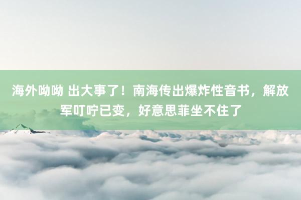 海外呦呦 出大事了！南海传出爆炸性音书，解放军叮咛已变，好意思菲坐不住了