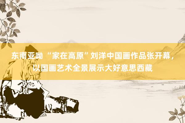 东南亚呦 “家在高原”刘洋中国画作品张开幕，以国画艺术全景展示大好意思西藏