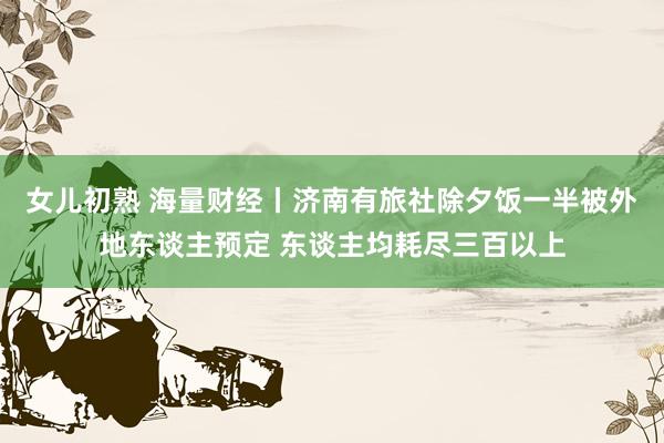 女儿初熟 海量财经丨济南有旅社除夕饭一半被外地东谈主预定 东谈主均耗尽三百以上