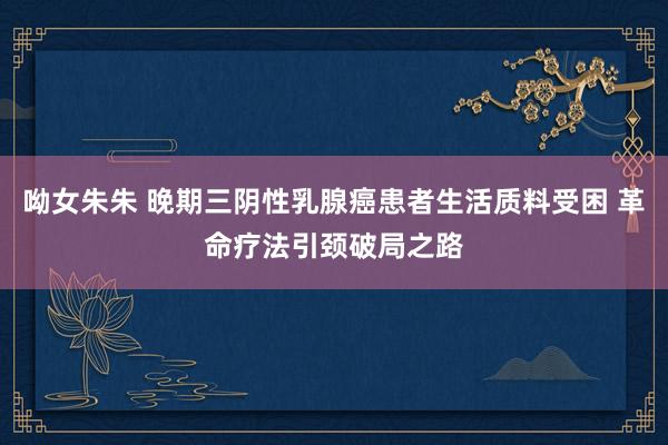 呦女朱朱 晚期三阴性乳腺癌患者生活质料受困 革命疗法引颈破局之路