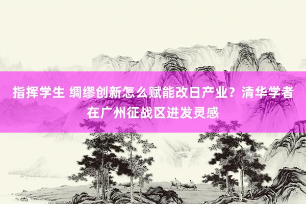 指挥学生 绸缪创新怎么赋能改日产业？清华学者在广州征战区迸发灵感