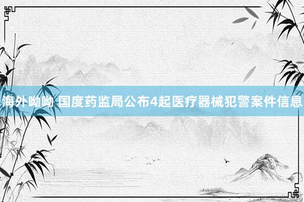 海外呦呦 国度药监局公布4起医疗器械犯警案件信息