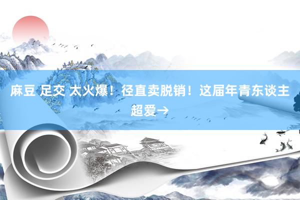 麻豆 足交 太火爆！径直卖脱销！这届年青东谈主超爱→