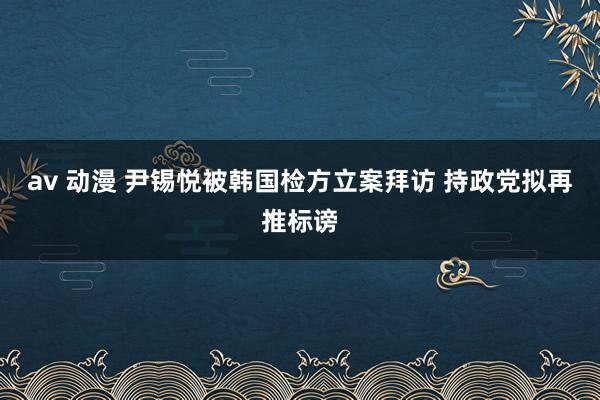 av 动漫 尹锡悦被韩国检方立案拜访 持政党拟再推标谤