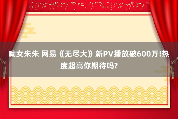 呦女朱朱 网易《无尽大》新PV播放破600万!热度超高你期待吗?