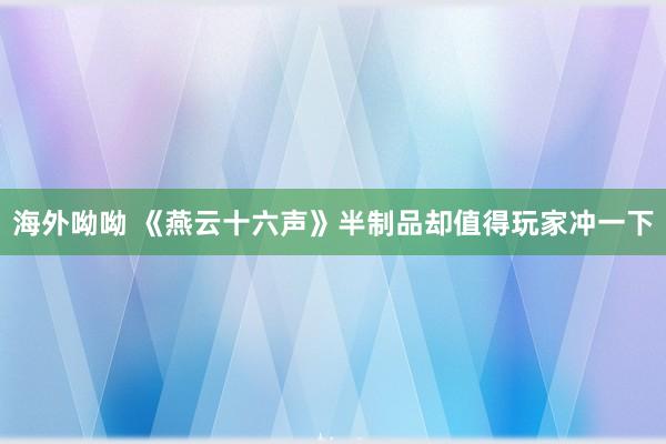 海外呦呦 《燕云十六声》半制品却值得玩家冲一下