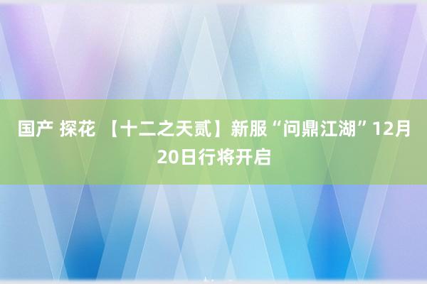 国产 探花 【十二之天贰】新服“问鼎江湖”12月20日行将开启