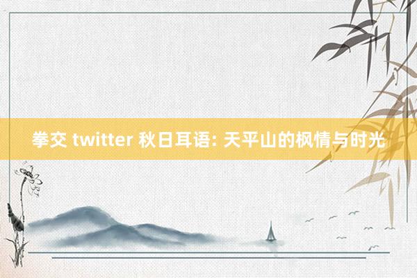 拳交 twitter 秋日耳语: 天平山的枫情与时光