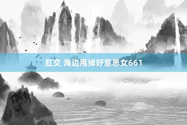 肛交 海边甩掉好意思女661