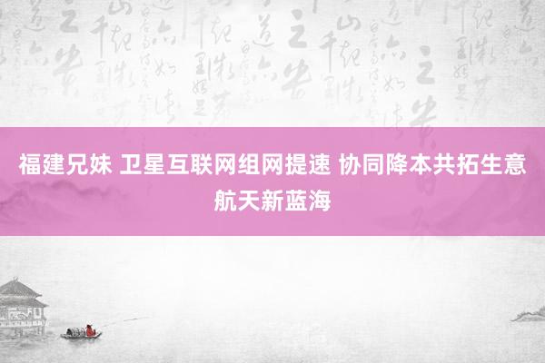 福建兄妹 卫星互联网组网提速 协同降本共拓生意航天新蓝海