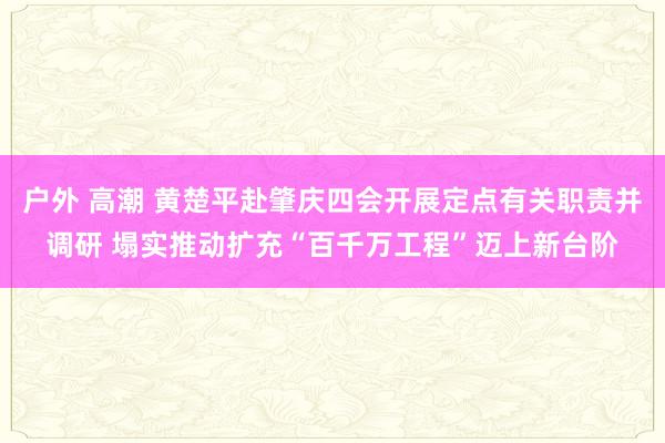 户外 高潮 黄楚平赴肇庆四会开展定点有关职责并调研 塌实推动扩充“百千万工程”迈上新台阶