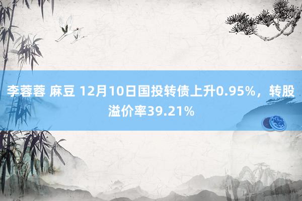 李蓉蓉 麻豆 12月10日国投转债上升0.95%，转股溢价率39.21%