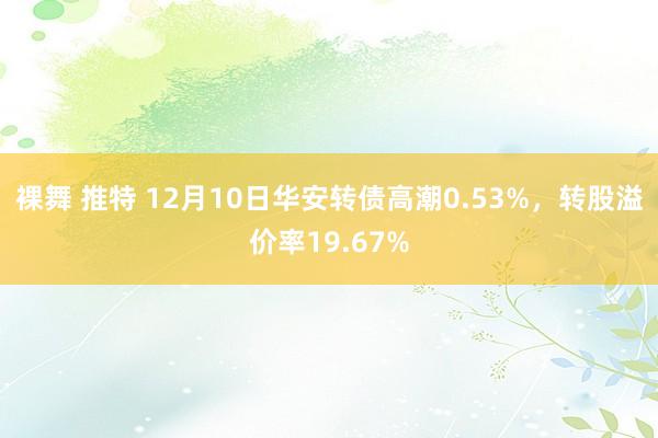 裸舞 推特 12月10日华安转债高潮0.53%，转股溢价率19.67%