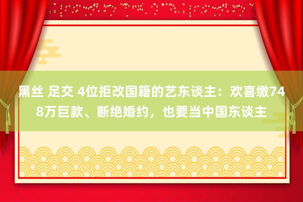 黑丝 足交 4位拒改国籍的艺东谈主：欢喜缴748万巨款、断绝婚约，也要当中国东谈主