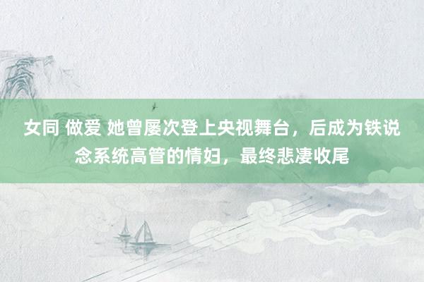 女同 做爱 她曾屡次登上央视舞台，后成为铁说念系统高管的情妇，最终悲凄收尾