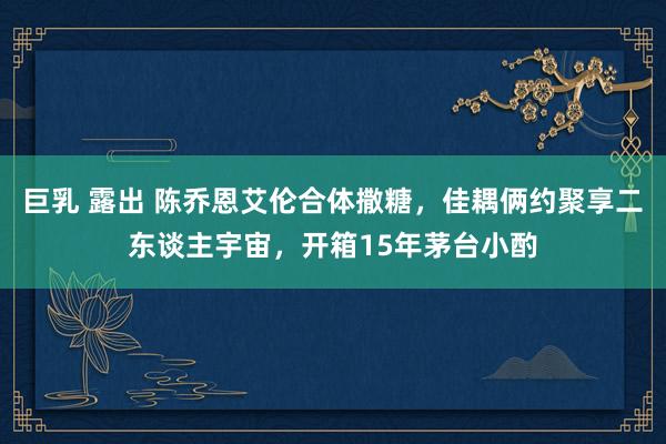 巨乳 露出 陈乔恩艾伦合体撒糖，佳耦俩约聚享二东谈主宇宙，开箱15年茅台小酌