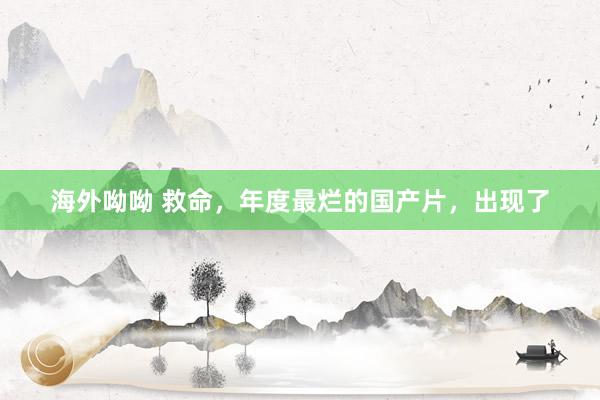 海外呦呦 救命，年度最烂的国产片，出现了