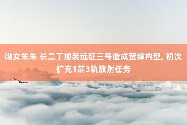 呦女朱朱 长二丁加装远征三号造成宽绰构型， 初次扩充1箭3轨放射任务