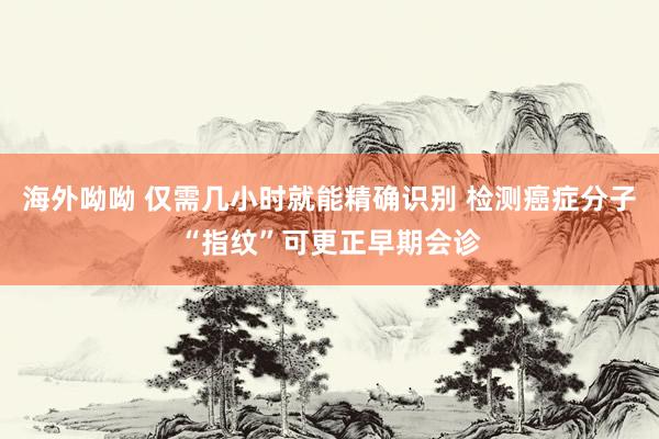 海外呦呦 仅需几小时就能精确识别 检测癌症分子“指纹”可更正早期会诊