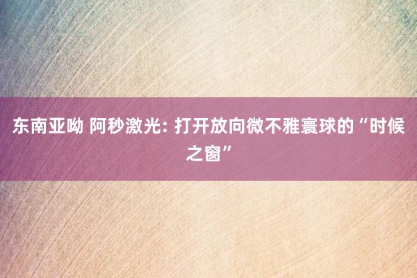 东南亚呦 阿秒激光: 打开放向微不雅寰球的“时候之窗”