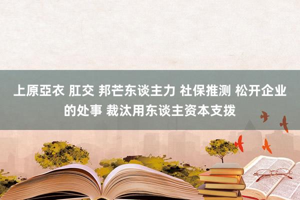 上原亞衣 肛交 邦芒东谈主力 社保推测 松开企业的处事 裁汰用东谈主资本支拨