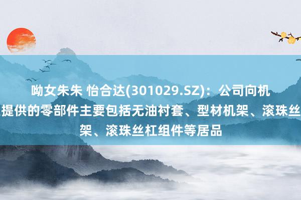 呦女朱朱 怡合达(301029.SZ)：公司向机器东谈主行业提供的零部件主要包括无油衬套、型材机架、滚珠丝杠组件等居品