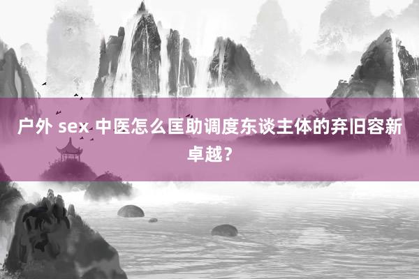户外 sex 中医怎么匡助调度东谈主体的弃旧容新卓越？