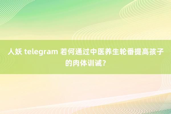 人妖 telegram 若何通过中医养生轮番提高孩子的肉体训诫？