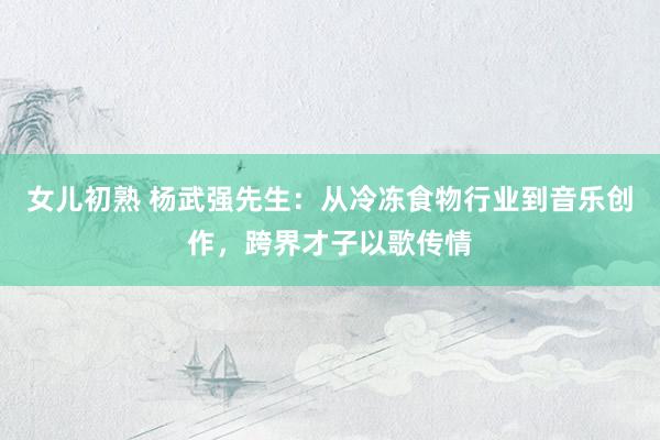 女儿初熟 杨武强先生：从冷冻食物行业到音乐创作，跨界才子以歌传情