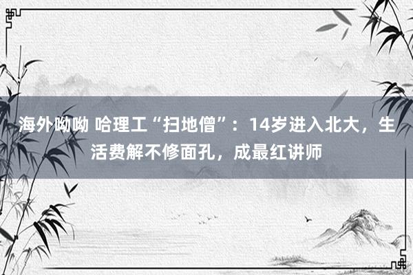 海外呦呦 哈理工“扫地僧”：14岁进入北大，生活费解不修面孔，成最红讲师