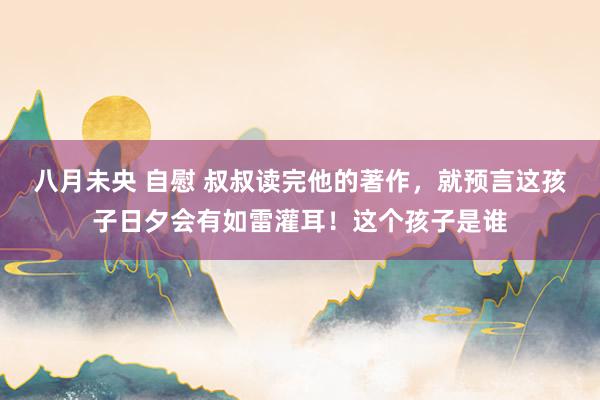 八月未央 自慰 叔叔读完他的著作，就预言这孩子日夕会有如雷灌耳！这个孩子是谁