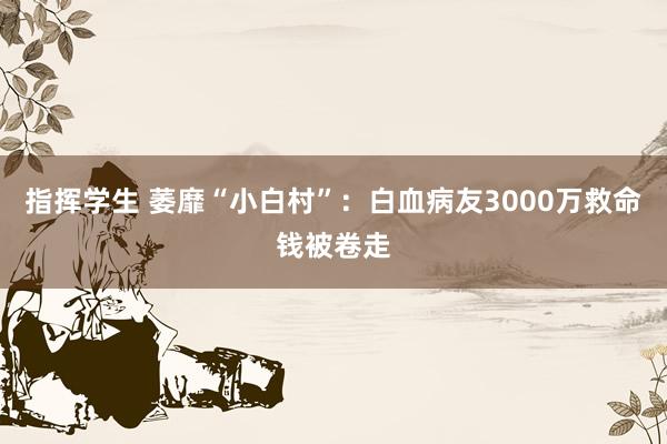 指挥学生 萎靡“小白村”：白血病友3000万救命钱被卷走