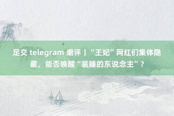 足交 telegram 潮评丨“王妃”网红们集体隐藏，能否唤醒“装睡的东说念主”？