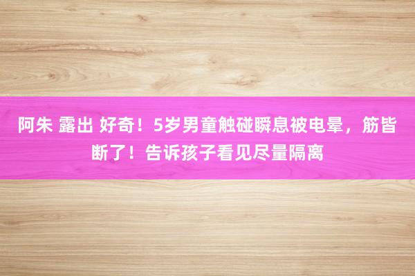 阿朱 露出 好奇！5岁男童触碰瞬息被电晕，筋皆断了！告诉孩子看见尽量隔离