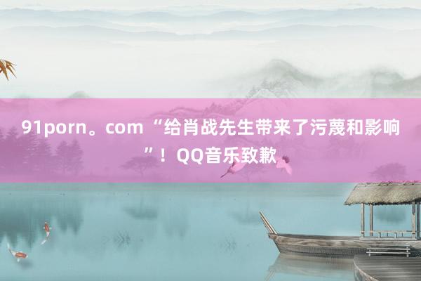 91porn。com “给肖战先生带来了污蔑和影响”！QQ音乐致歉
