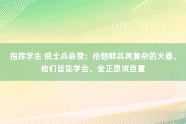 指挥学生 俄士兵嘉赞：给朝鲜兵再复杂的火器，他们皆能学会，金正恩该自重