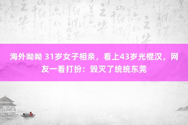 海外呦呦 31岁女子相亲，看上43岁光棍汉，网友一看打扮：毁灭了统统东莞