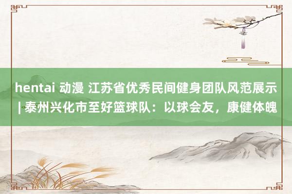 hentai 动漫 江苏省优秀民间健身团队风范展示 | 泰州兴化市至好篮球队：以球会友，康健体魄