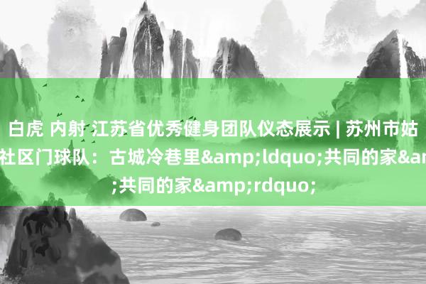 白虎 内射 江苏省优秀健身团队仪态展示 | 苏州市姑苏区二郎巷社区门球队：古城冷巷里&ldquo;共同的家&rdquo;