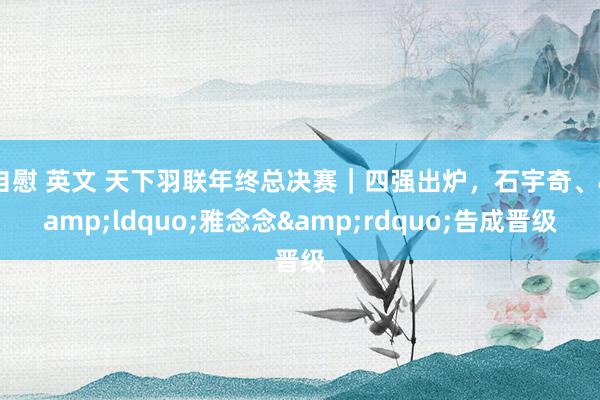 自慰 英文 天下羽联年终总决赛｜四强出炉，石宇奇、&ldquo;雅念念&rdquo;告成晋级