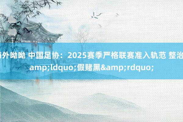海外呦呦 中国足协：2025赛季严格联赛准入轨范 整治&ldquo;假赌黑&rdquo;