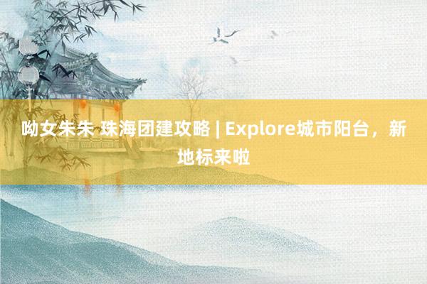 呦女朱朱 珠海团建攻略 | Explore城市阳台，新地标来啦