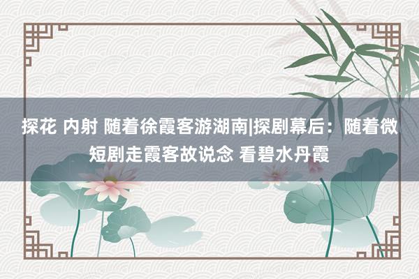 探花 内射 随着徐霞客游湖南|探剧幕后：随着微短剧走霞客故说念 看碧水丹霞