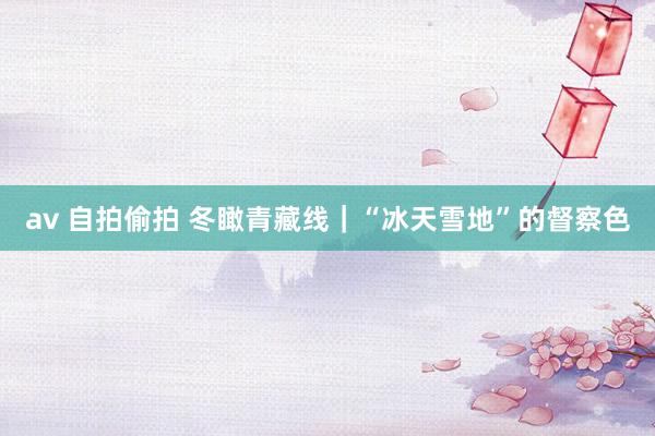 av 自拍偷拍 冬瞰青藏线｜“冰天雪地”的督察色