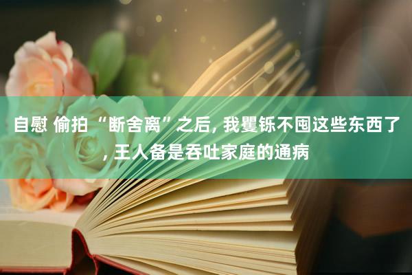 自慰 偷拍 “断舍离”之后， 我矍铄不囤这些东西了， 王人备是吞吐家庭的通病