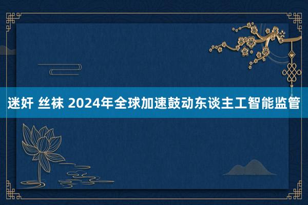迷奸 丝袜 2024年全球加速鼓动东谈主工智能监管