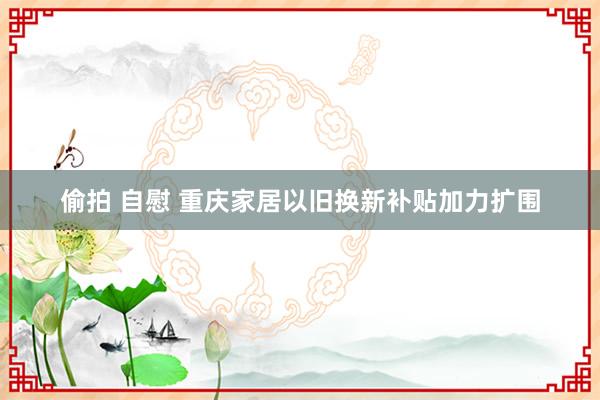 偷拍 自慰 重庆家居以旧换新补贴加力扩围