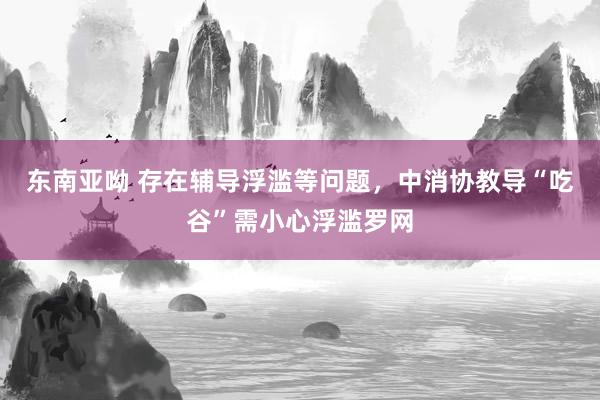 东南亚呦 存在辅导浮滥等问题，中消协教导“吃谷”需小心浮滥罗网