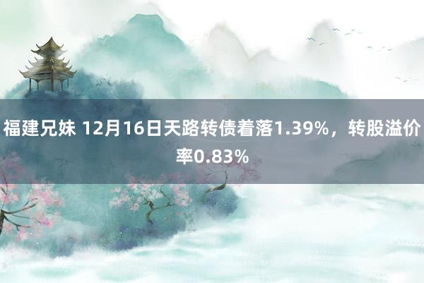 福建兄妹 12月16日天路转债着落1.39%，转股溢价率0.83%