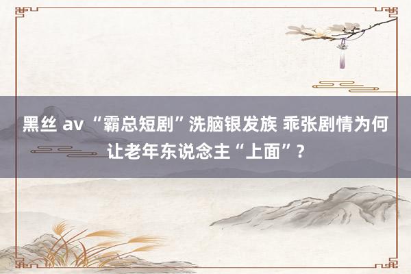 黑丝 av “霸总短剧”洗脑银发族 乖张剧情为何让老年东说念主“上面”？